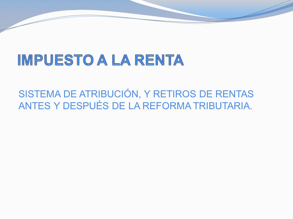 IMPUESTO A LA RENTA SISTEMA DE ATRIBUCIÓN, Y RETIROS DE RENTAS ANTES Y DESPUÉS DE LA REFORMA TRIBUTARIA.