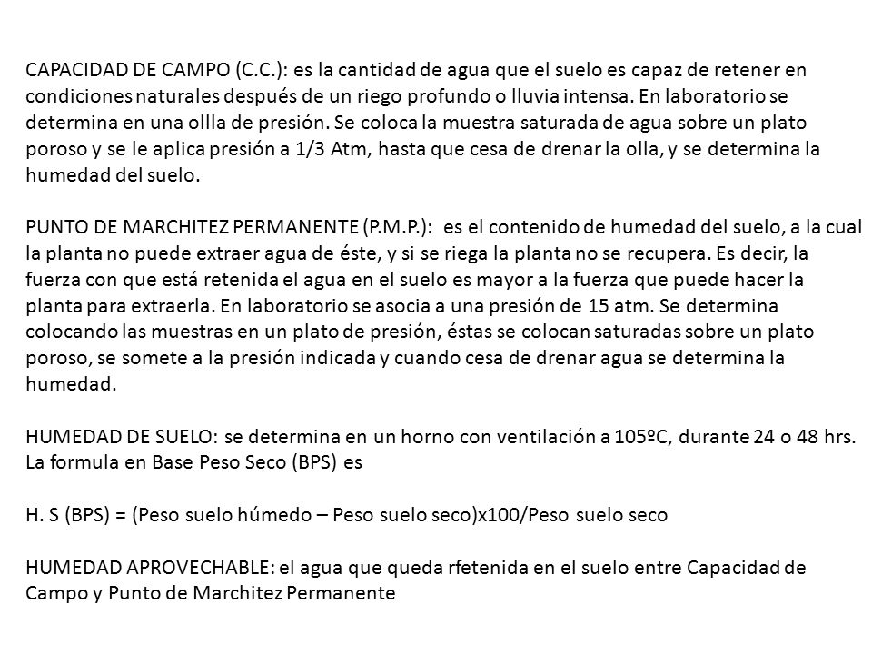 CAPACIDAD DE CAMPO (C.C.): es la cantidad de agua que el suelo es capaz de retener en condiciones naturales después de un riego profundo o lluvia intensa. En laboratorio se determina en una ollla de presión. Se coloca la muestra saturada de agua sobre un plato poroso y se le aplica presión a 1/3 Atm, hasta que cesa de drenar la olla, y se determina la humedad del suelo.