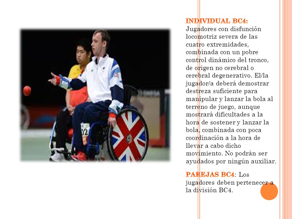 INDIVIDUAL BC4: Jugadores con disfunción locomotriz severa de las cuatro extremidades, combinada con un pobre control dinámico del tronco, de origen no cerebral o cerebral degenerativo. El/la jugador/a deberá demostrar destreza suficiente para manipular y lanzar la bola al terreno de juego, aunque mostrará dificultades a la hora de sostener y lanzar la bola, combinada con poca coordinación a la hora de llevar a cabo dicho movimiento. No podrán ser ayudados por ningún auxiliar.