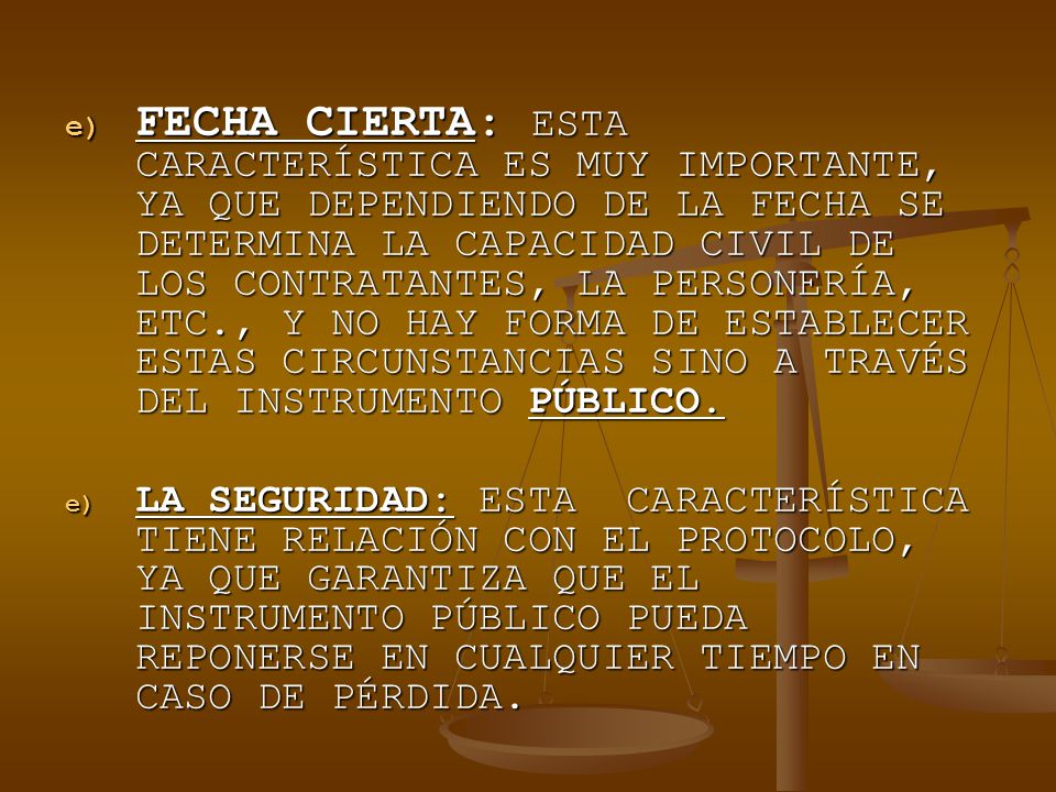 FECHA CIERTA: ESTA CARACTERÍSTICA ES MUY IMPORTANTE, YA QUE DEPENDIENDO DE LA FECHA SE DETERMINA LA CAPACIDAD CIVIL DE LOS CONTRATANTES, LA PERSONERÍA, ETC., Y NO HAY FORMA DE ESTABLECER ESTAS CIRCUNSTANCIAS SINO A TRAVÉS DEL INSTRUMENTO PÚBLICO.