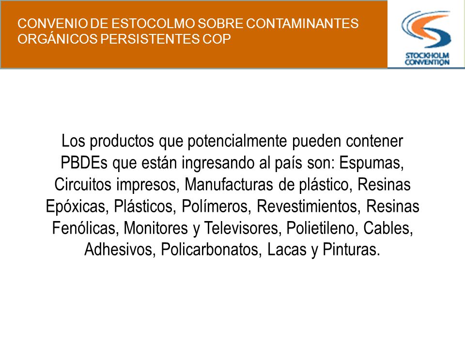 Los productos que potencialmente pueden contener PBDEs que están ingresando al país son: Espumas, Circuitos impresos, Manufacturas de plástico, Resinas Epóxicas, Plásticos, Polímeros, Revestimientos, Resinas Fenólicas, Monitores y Televisores, Polietileno, Cables, Adhesivos, Policarbonatos, Lacas y Pinturas.