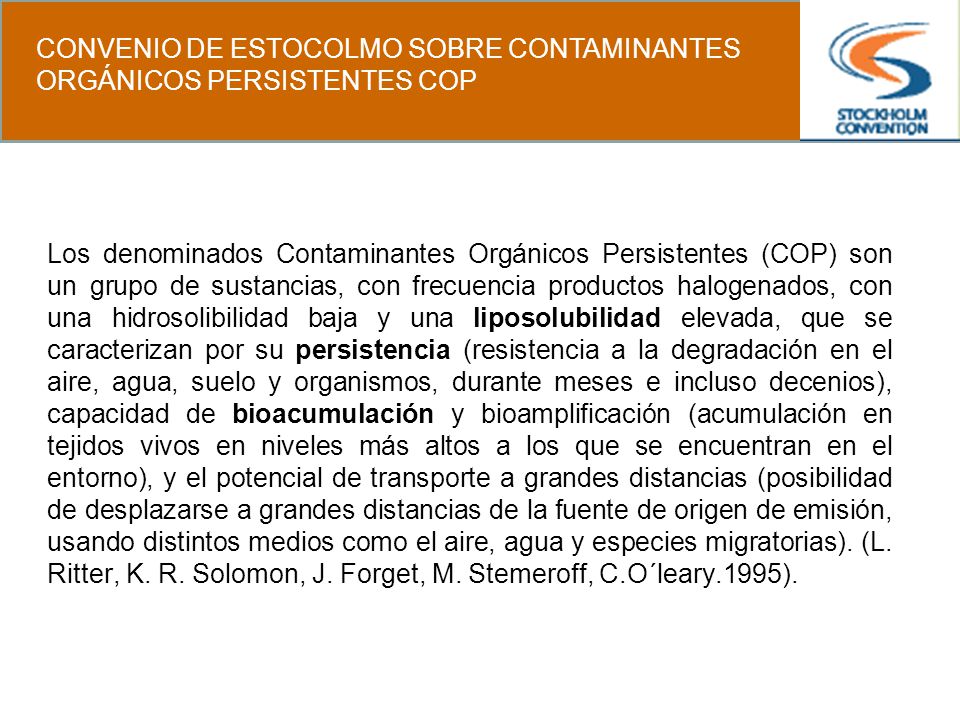 Los denominados Contaminantes Orgánicos Persistentes (COP) son un grupo de sustancias, con frecuencia productos halogenados, con una hidrosolibilidad baja y una liposolubilidad elevada, que se caracterizan por su persistencia (resistencia a la degradación en el aire, agua, suelo y organismos, durante meses e incluso decenios), capacidad de bioacumulación y bioamplificación (acumulación en tejidos vivos en niveles más altos a los que se encuentran en el entorno), y el potencial de transporte a grandes distancias (posibilidad de desplazarse a grandes distancias de la fuente de origen de emisión, usando distintos medios como el aire, agua y especies migratorias).