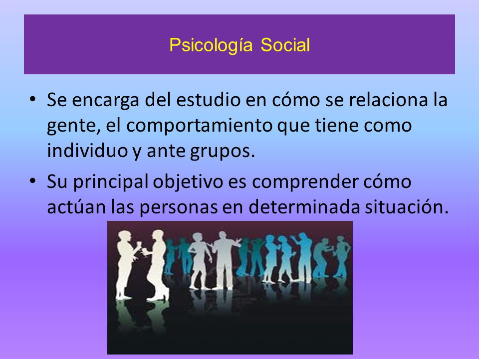 Psicología Social Se encarga del estudio en cómo se relaciona la gente, el comportamiento que tiene como individuo y ante grupos.