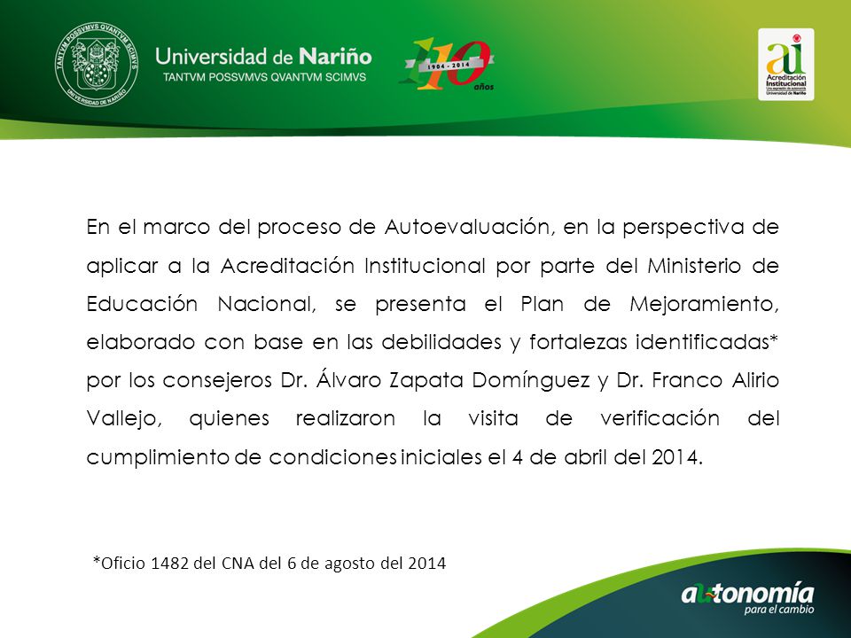 En el marco del proceso de Autoevaluación, en la perspectiva de aplicar a la Acreditación Institucional por parte del Ministerio de Educación Nacional, se presenta el Plan de Mejoramiento, elaborado con base en las debilidades y fortalezas identificadas* por los consejeros Dr. Álvaro Zapata Domínguez y Dr. Franco Alirio Vallejo, quienes realizaron la visita de verificación del cumplimiento de condiciones iniciales el 4 de abril del 2014.