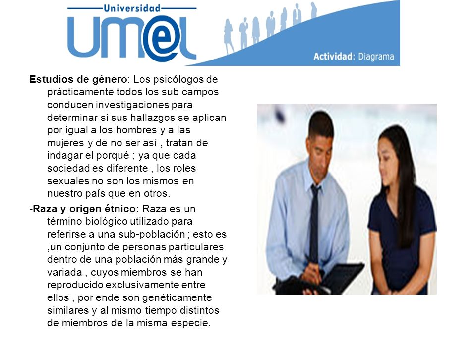 Estudios de género: Los psicólogos de prácticamente todos los sub campos conducen investigaciones para determinar si sus hallazgos se aplican por igual a los hombres y a las mujeres y de no ser así , tratan de indagar el porqué ; ya que cada sociedad es diferente , los roles sexuales no son los mismos en nuestro país que en otros.
