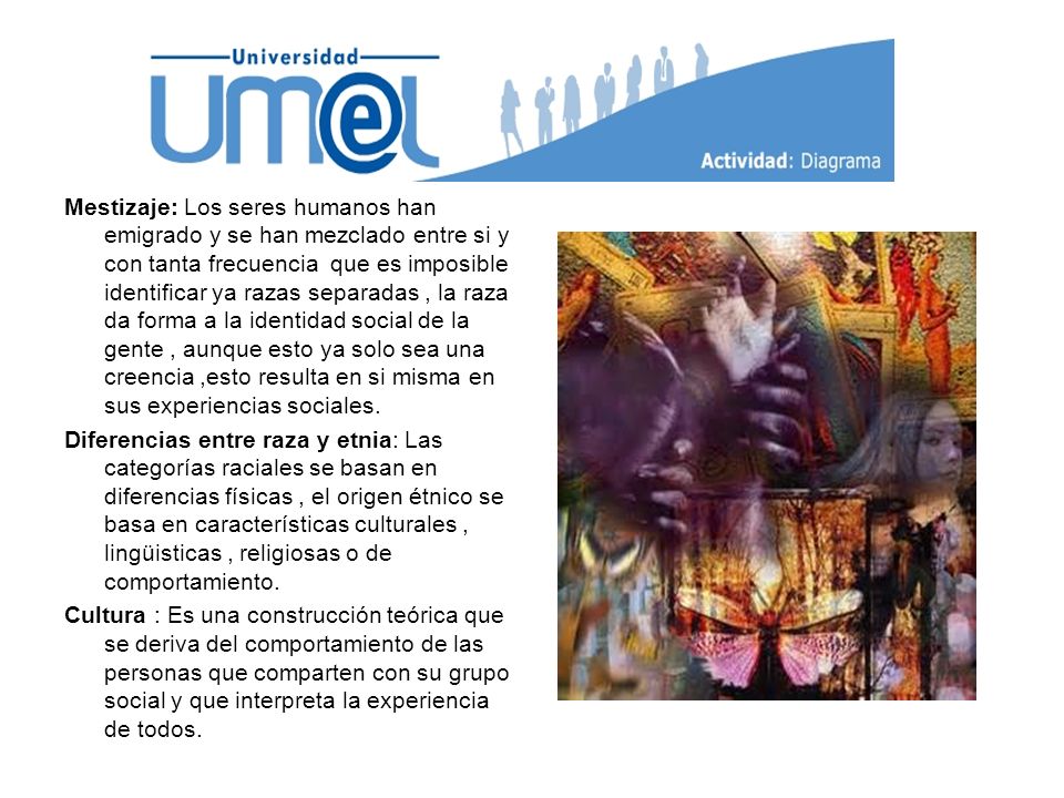 Mestizaje: Los seres humanos han emigrado y se han mezclado entre si y con tanta frecuencia que es imposible identificar ya razas separadas , la raza da forma a la identidad social de la gente , aunque esto ya solo sea una creencia ,esto resulta en si misma en sus experiencias sociales.