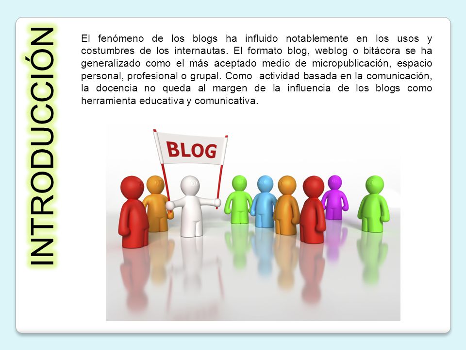 El fenómeno de los blogs ha influido notablemente en los usos y costumbres de los internautas. El formato blog, weblog o bitácora se ha generalizado como el más aceptado medio de micropublicación, espacio personal, profesional o grupal. Como actividad basada en la comunicación, la docencia no queda al margen de la influencia de los blogs como herramienta educativa y comunicativa.