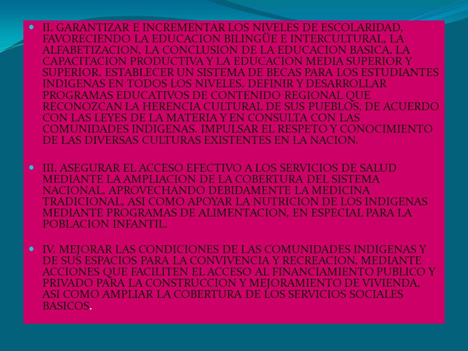 II. GARANTIZAR E INCREMENTAR LOS NIVELES DE ESCOLARIDAD, FAVORECIENDO LA EDUCACION BILINGÜE E INTERCULTURAL, LA ALFABETIZACION, LA CONCLUSION DE LA EDUCACION BASICA, LA CAPACITACION PRODUCTIVA Y LA EDUCACION MEDIA SUPERIOR Y SUPERIOR. ESTABLECER UN SISTEMA DE BECAS PARA LOS ESTUDIANTES INDIGENAS EN TODOS LOS NIVELES. DEFINIR Y DESARROLLAR PROGRAMAS EDUCATIVOS DE CONTENIDO REGIONAL QUE RECONOZCAN LA HERENCIA CULTURAL DE SUS PUEBLOS, DE ACUERDO CON LAS LEYES DE LA MATERIA Y EN CONSULTA CON LAS COMUNIDADES INDIGENAS. IMPULSAR EL RESPETO Y CONOCIMIENTO DE LAS DIVERSAS CULTURAS EXISTENTES EN LA NACION.
