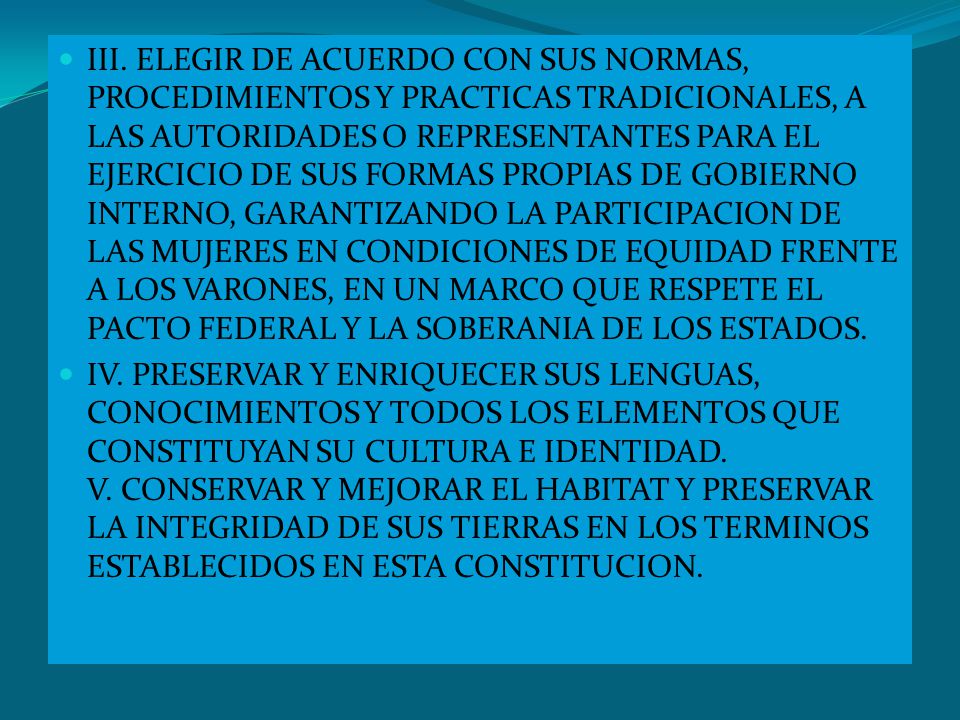 III. ELEGIR DE ACUERDO CON SUS NORMAS, PROCEDIMIENTOS Y PRACTICAS TRADICIONALES, A LAS AUTORIDADES O REPRESENTANTES PARA EL EJERCICIO DE SUS FORMAS PROPIAS DE GOBIERNO INTERNO, GARANTIZANDO LA PARTICIPACION DE LAS MUJERES EN CONDICIONES DE EQUIDAD FRENTE A LOS VARONES, EN UN MARCO QUE RESPETE EL PACTO FEDERAL Y LA SOBERANIA DE LOS ESTADOS.