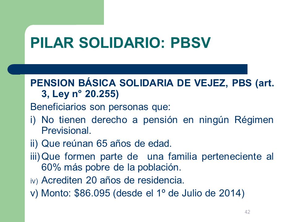 PILAR SOLIDARIO: PBSV PENSION BÁSICA SOLIDARIA DE VEJEZ, PBS (art. 3, Ley n° ) Beneficiarios son personas que: