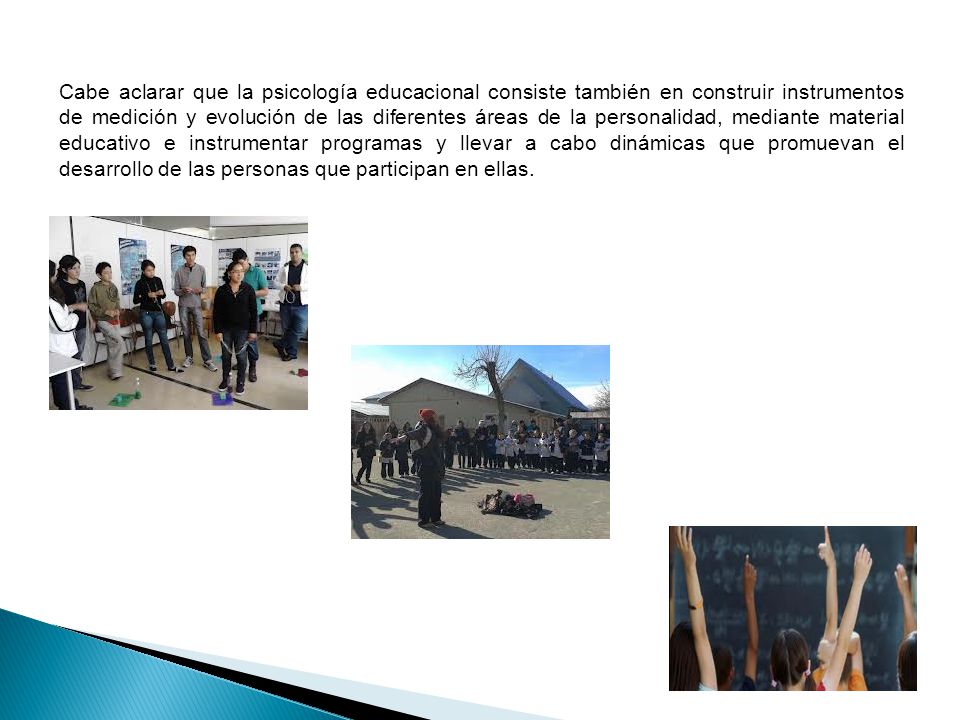 Cabe aclarar que la psicología educacional consiste también en construir instrumentos de medición y evolución de las diferentes áreas de la personalidad, mediante material educativo e instrumentar programas y llevar a cabo dinámicas que promuevan el desarrollo de las personas que participan en ellas.