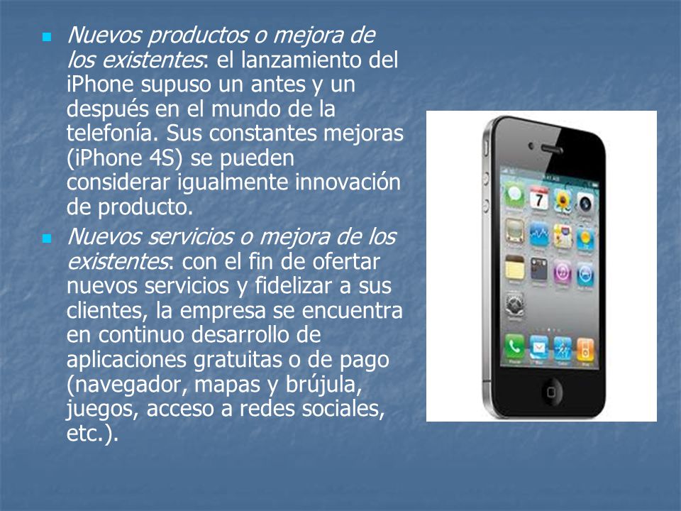 Nuevos productos o mejora de los existentes: el lanzamiento del iPhone supuso un antes y un después en el mundo de la telefonía. Sus constantes mejoras (iPhone 4S) se pueden considerar igualmente innovación de producto.