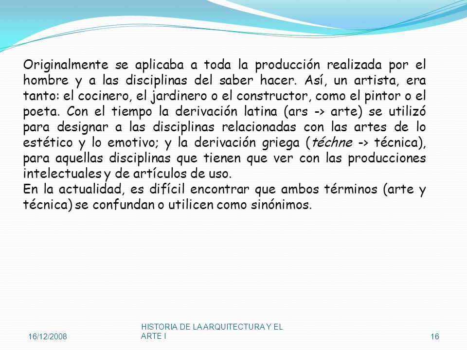Originalmente se aplicaba a toda la producción realizada por el hombre y a las disciplinas del saber hacer. Así, un artista, era tanto: el cocinero, el jardinero o el constructor, como el pintor o el poeta. Con el tiempo la derivación latina (ars -> arte) se utilizó para designar a las disciplinas relacionadas con las artes de lo estético y lo emotivo; y la derivación griega (téchne -> técnica), para aquellas disciplinas que tienen que ver con las producciones intelectuales y de artículos de uso.