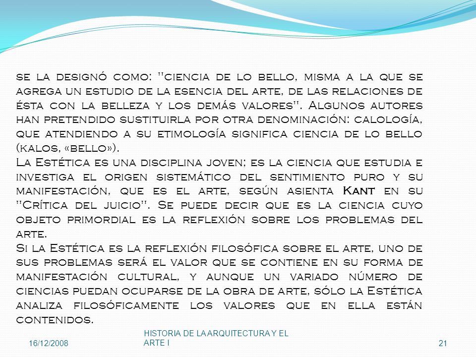 se la designó como: ciencia de lo bello, misma a la que se agrega un estudio de la esencia del arte, de las relaciones de ésta con la belleza y los demás valores . Algunos autores han pretendido sustituirla por otra denominación: calología, que atendiendo a su etimología significa ciencia de lo bello (kalos, «bello»).