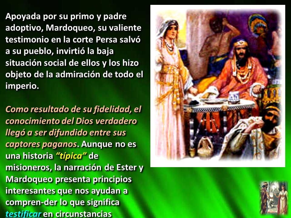 Apoyada por su primo y padre adoptivo, Mardoqueo, su valiente testimonio en la corte Persa salvó a su pueblo, invirtió la baja situación social de ellos y los hizo objeto de la admiración de todo el imperio.