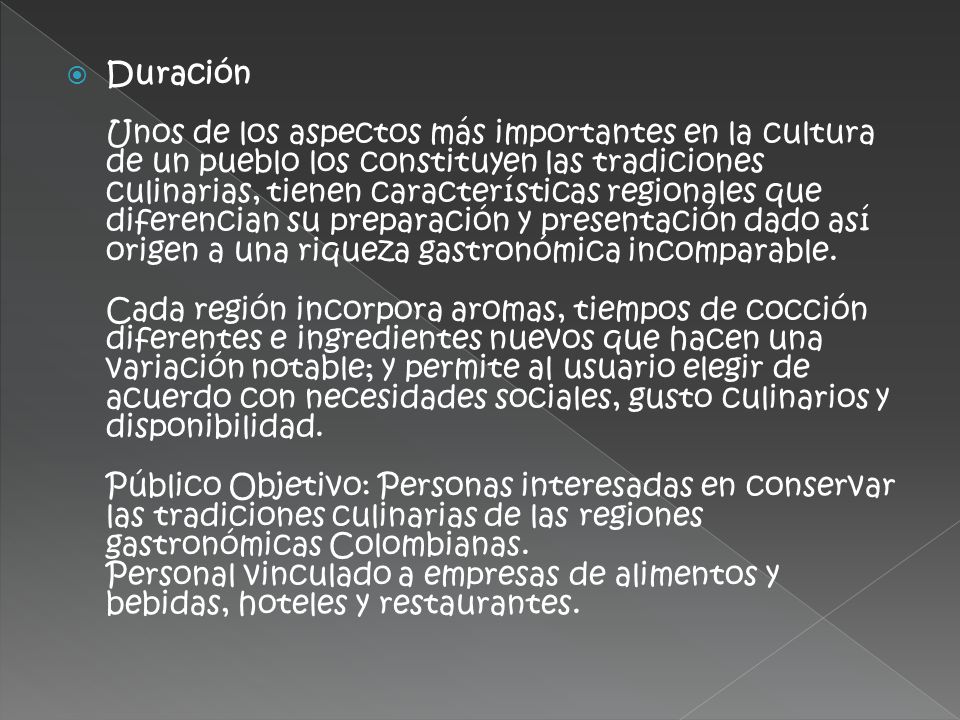 Duración Unos de los aspectos más importantes en la cultura de un pueblo los constituyen las tradiciones culinarias, tienen características regionales que diferencian su preparación y presentación dado así origen a una riqueza gastronómica incomparable.