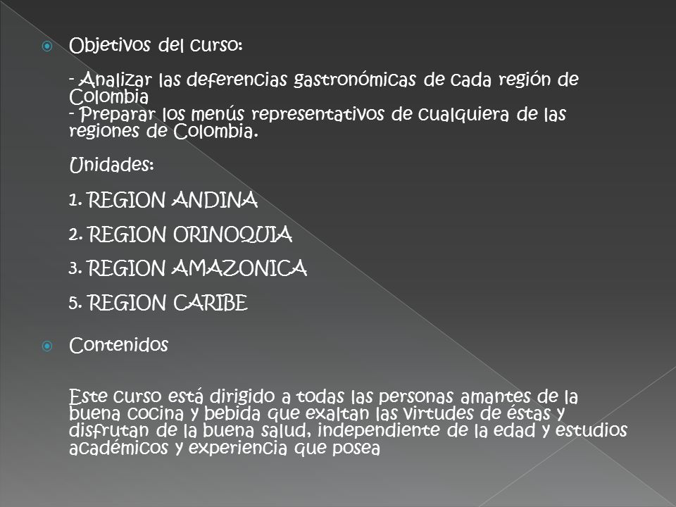 Objetivos del curso: - Analizar las deferencias gastronómicas de cada región de Colombia - Preparar los menús representativos de cualquiera de las regiones de Colombia. Unidades: 1. REGION ANDINA 2. REGION ORINOQUIA 3. REGION AMAZONICA 5. REGION CARIBE