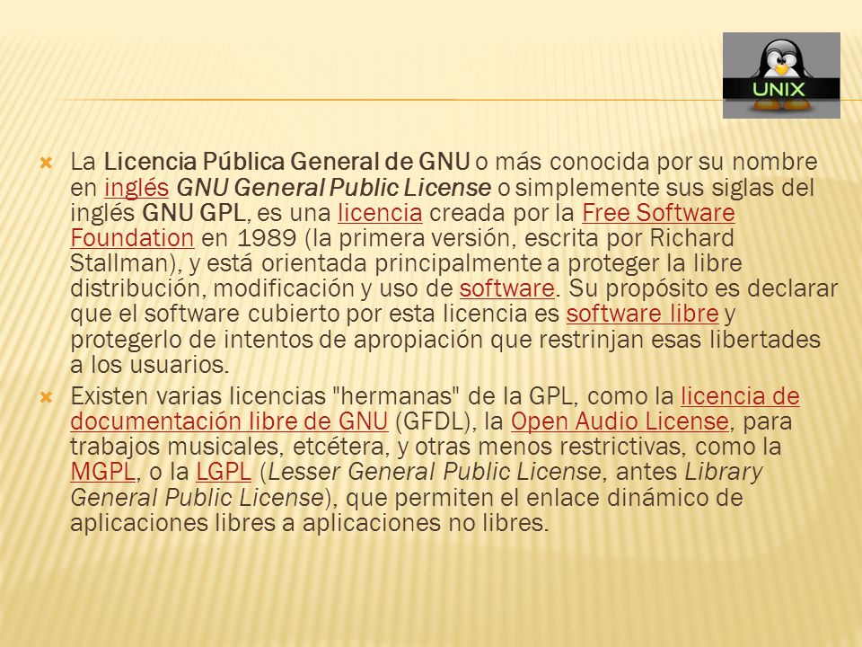 La Licencia Pública General de GNU o más conocida por su nombre en inglés GNU General Public License o simplemente sus siglas del inglés GNU GPL, es una licencia creada por la Free Software Foundation en 1989 (la primera versión, escrita por Richard Stallman), y está orientada principalmente a proteger la libre distribución, modificación y uso de software. Su propósito es declarar que el software cubierto por esta licencia es software libre y protegerlo de intentos de apropiación que restrinjan esas libertades a los usuarios.