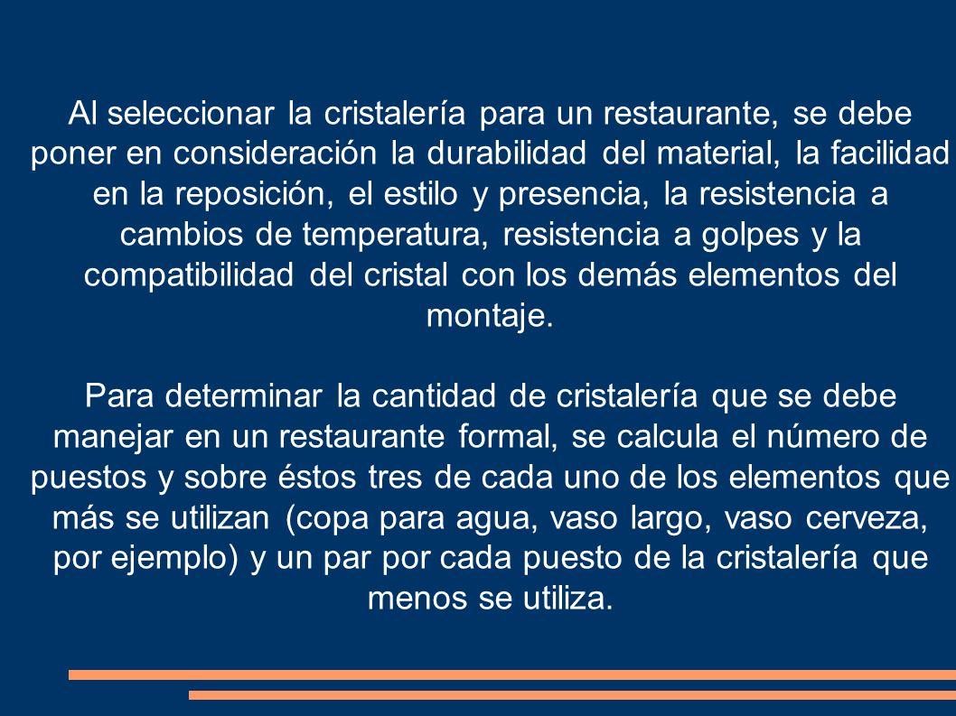Al seleccionar la cristalería para un restaurante, se debe poner en consideración la durabilidad del material, la facilidad en la reposición, el estilo y presencia, la resistencia a cambios de temperatura, resistencia a golpes y la compatibilidad del cristal con los demás elementos del montaje.