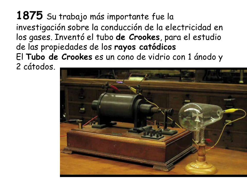 1875 Su trabajo más importante fue la investigación sobre la conducción de la electricidad en los gases. Inventó el tubo de Crookes, para el estudio de las propiedades de los rayos catódicos