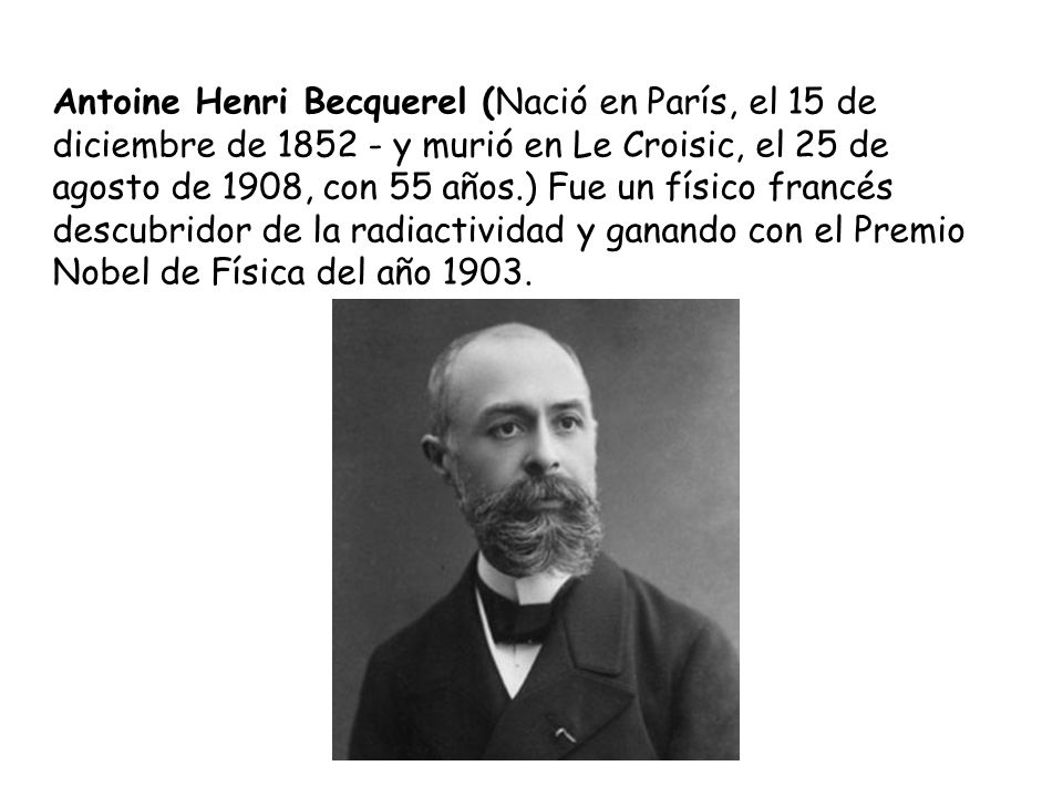 Antoine Henri Becquerel (Nació en París, el 15 de diciembre de y murió en Le Croisic, el 25 de agosto de 1908, con 55 años.) Fue un físico francés descubridor de la radiactividad y ganando con el Premio Nobel de Física del año 1903.