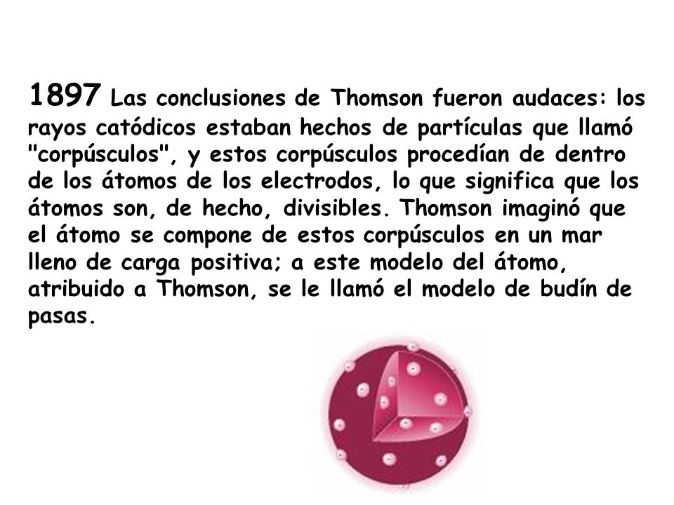 1897 Las conclusiones de Thomson fueron audaces: los rayos catódicos estaban hechos de partículas que llamó corpúsculos , y estos corpúsculos procedían de dentro de los átomos de los electrodos, lo que significa que los átomos son, de hecho, divisibles.