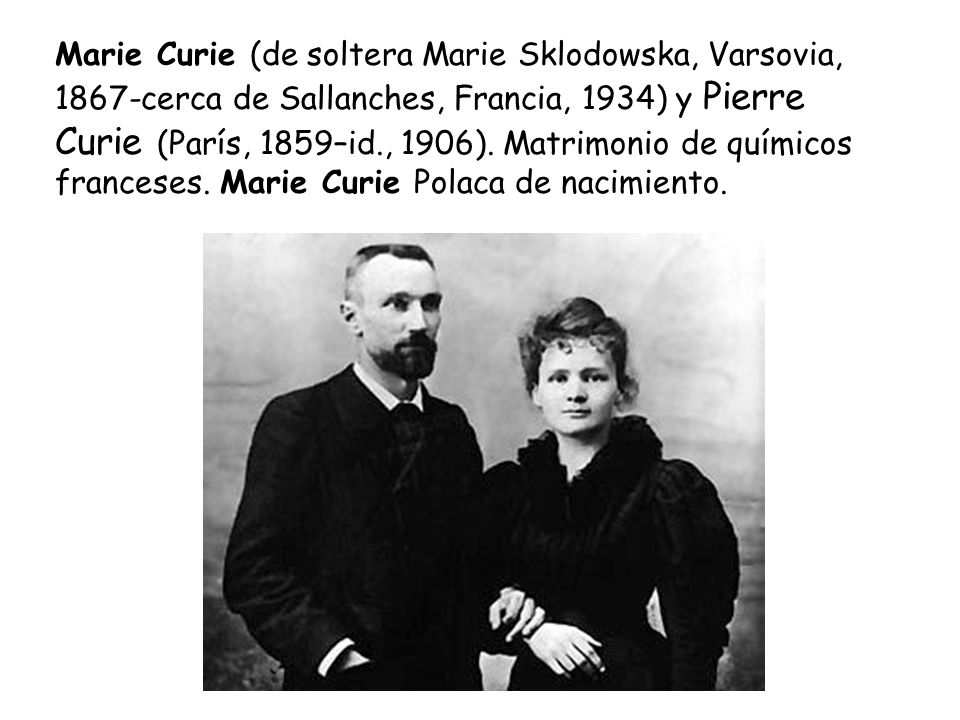 Marie Curie (de soltera Marie Sklodowska, Varsovia, 1867-cerca de Sallanches, Francia, 1934) y Pierre Curie (París, 1859–id., 1906).