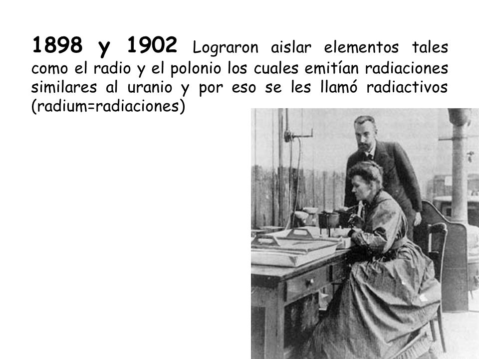 1898 y 1902 Lograron aislar elementos tales como el radio y el polonio los cuales emitían radiaciones similares al uranio y por eso se les llamó radiactivos (radium=radiaciones)