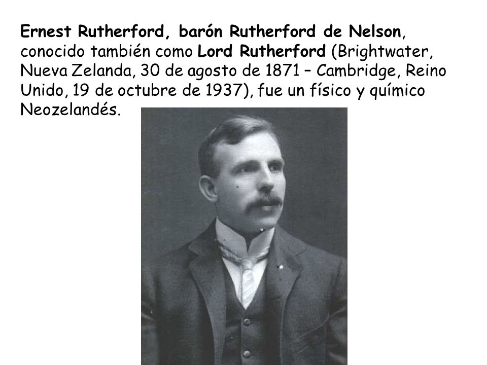 Ernest Rutherford, barón Rutherford de Nelson, conocido también como Lord Rutherford (Brightwater, Nueva Zelanda, 30 de agosto de 1871 – Cambridge, Reino Unido, 19 de octubre de 1937), fue un físico y químico Neozelandés.