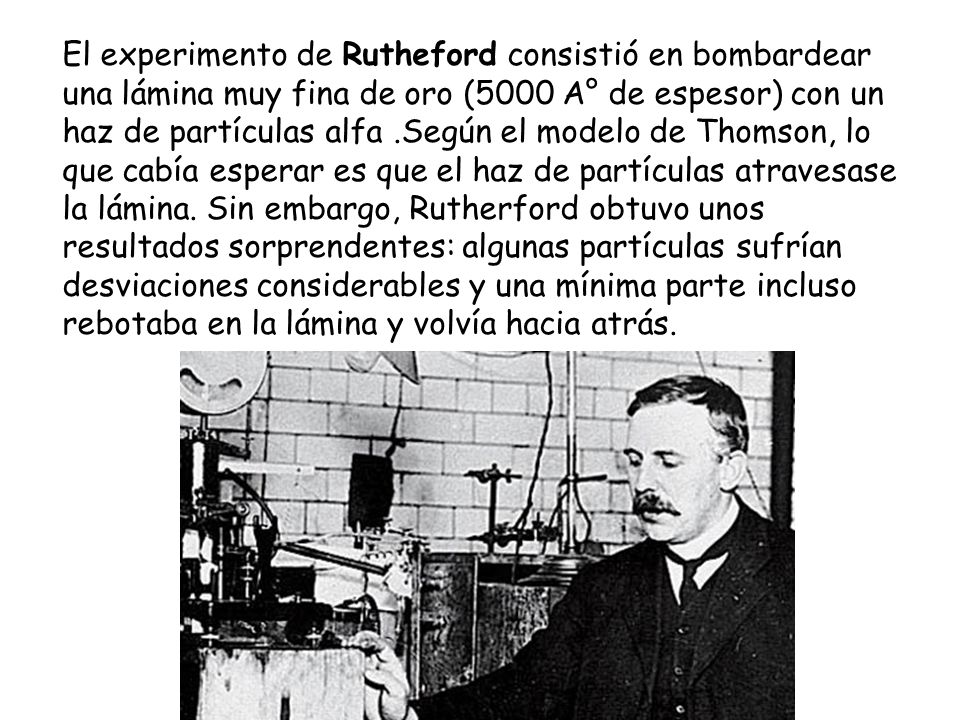 El experimento de Rutheford consistió en bombardear una lámina muy fina de oro (5000 A° de espesor) con un haz de partículas alfa .Según el modelo de Thomson, lo que cabía esperar es que el haz de partículas atravesase la lámina.