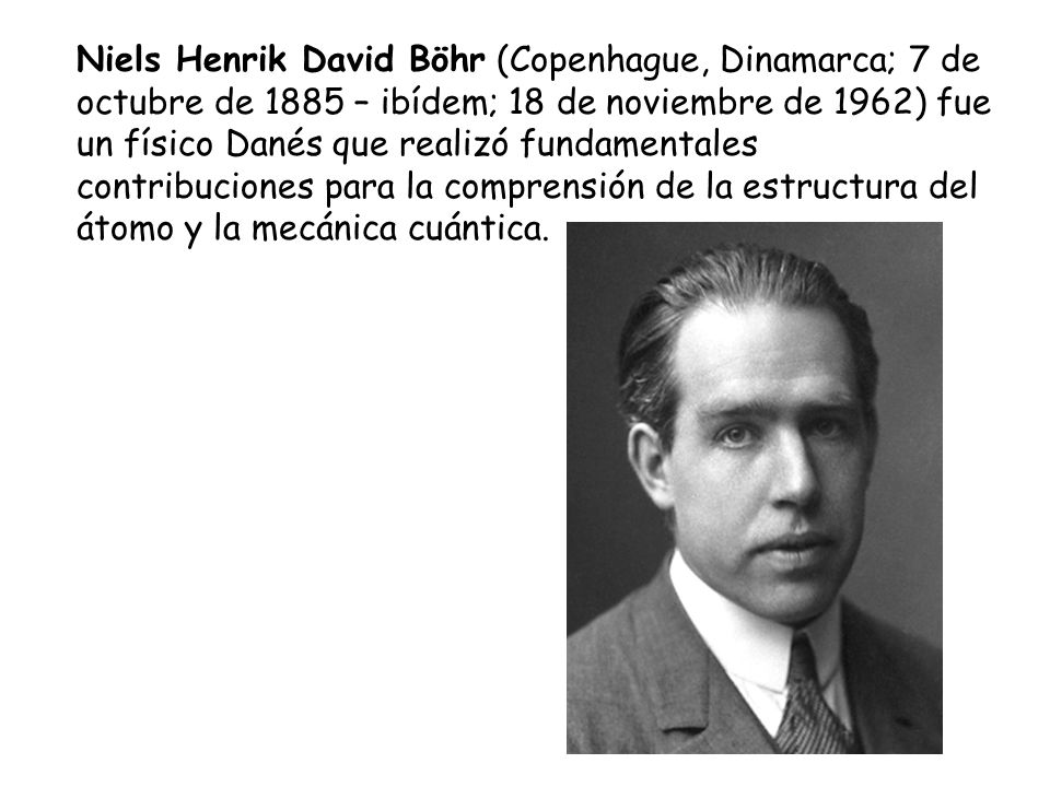 Niels Henrik David Böhr (Copenhague, Dinamarca; 7 de octubre de 1885 – ibídem; 18 de noviembre de 1962) fue un físico Danés que realizó fundamentales contribuciones para la comprensión de la estructura del átomo y la mecánica cuántica.