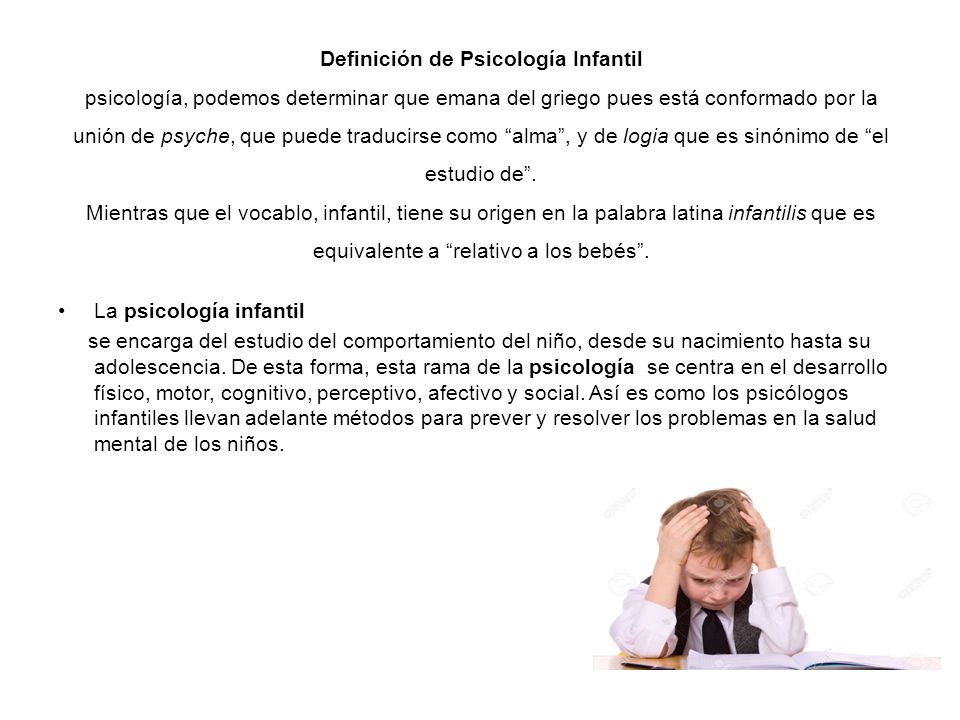 Definición de Psicología Infantil psicología, podemos determinar que emana del griego pues está conformado por la unión de psyche, que puede traducirse como alma , y de logia que es sinónimo de el estudio de . Mientras que el vocablo, infantil, tiene su origen en la palabra latina infantilis que es equivalente a relativo a los bebés .