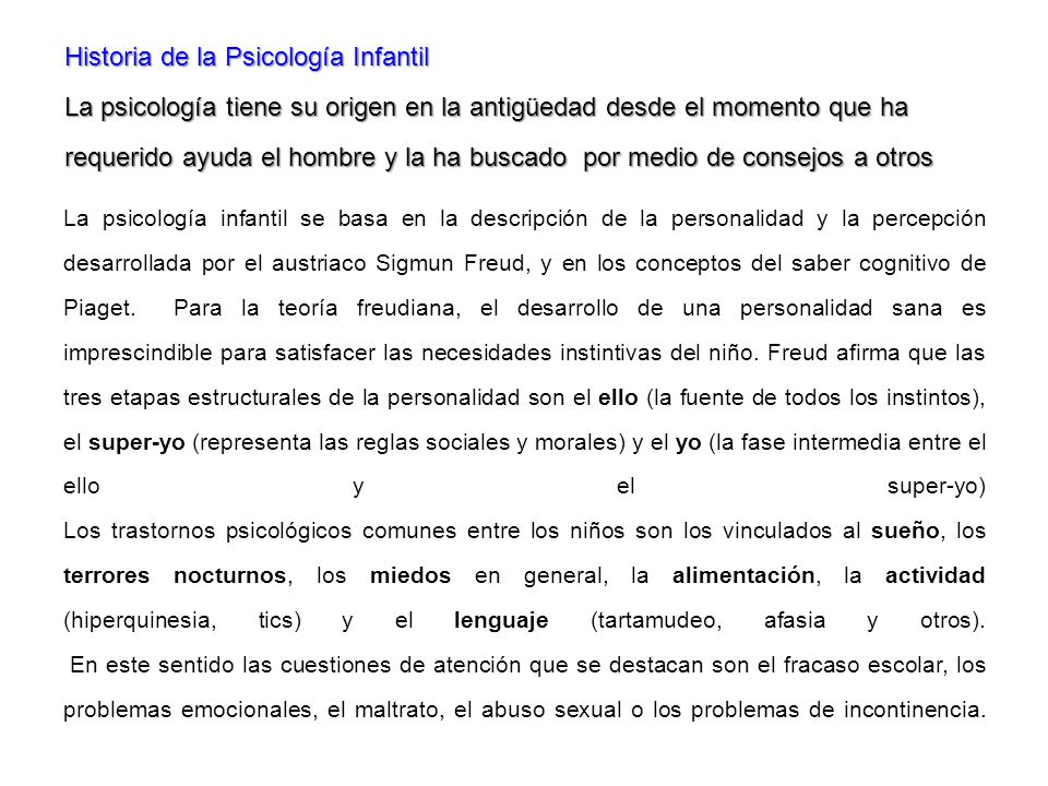 Historia de la Psicología Infantil La psicología tiene su origen en la antigüedad desde el momento que ha requerido ayuda el hombre y la ha buscado por medio de consejos a otros
