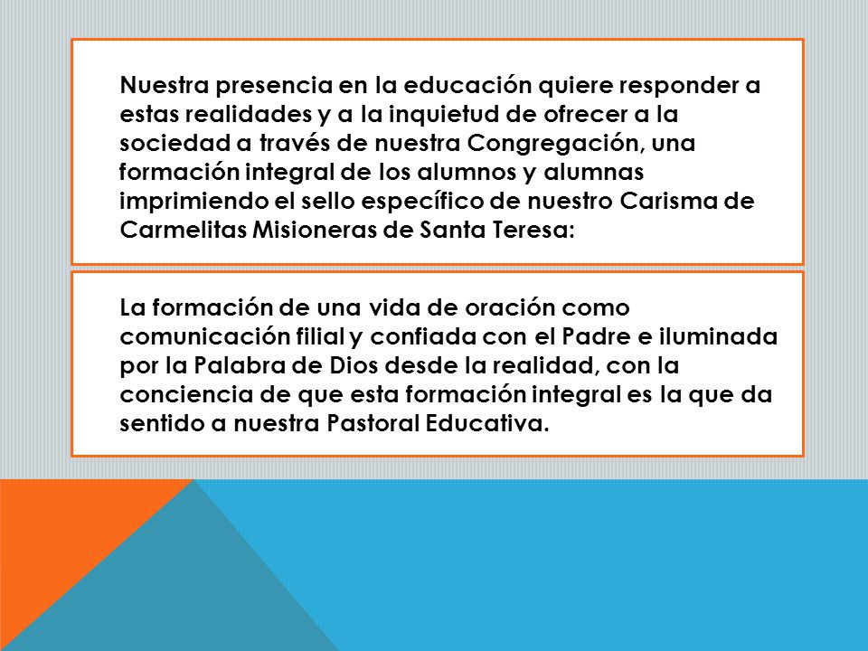 Nuestra presencia en la educación quiere responder a estas realidades y a la inquietud de ofrecer a la sociedad a través de nuestra Congregación, una formación integral de los alumnos y alumnas imprimiendo el sello específico de nuestro Carisma de Carmelitas Misioneras de Santa Teresa: La formación de una vida de oración como comunicación filial y confiada con el Padre e iluminada por la Palabra de Dios desde la realidad, con la conciencia de que esta formación integral es la que da sentido a nuestra Pastoral Educativa.