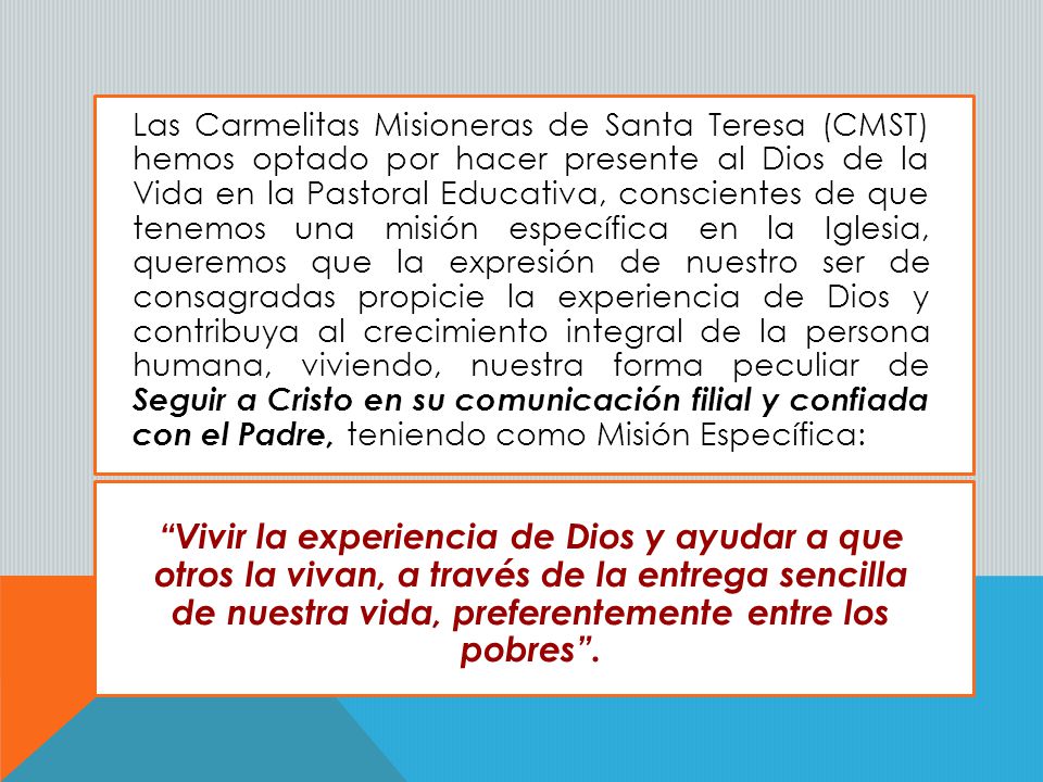 Las Carmelitas Misioneras de Santa Teresa (CMST) hemos optado por hacer presente al Dios de la Vida en la Pastoral Educativa, conscientes de que tenemos una misión específica en la Iglesia, queremos que la expresión de nuestro ser de consagradas propicie la experiencia de Dios y contribuya al crecimiento integral de la persona humana, viviendo, nuestra forma peculiar de Seguir a Cristo en su comunicación filial y confiada con el Padre, teniendo como Misión Específica: