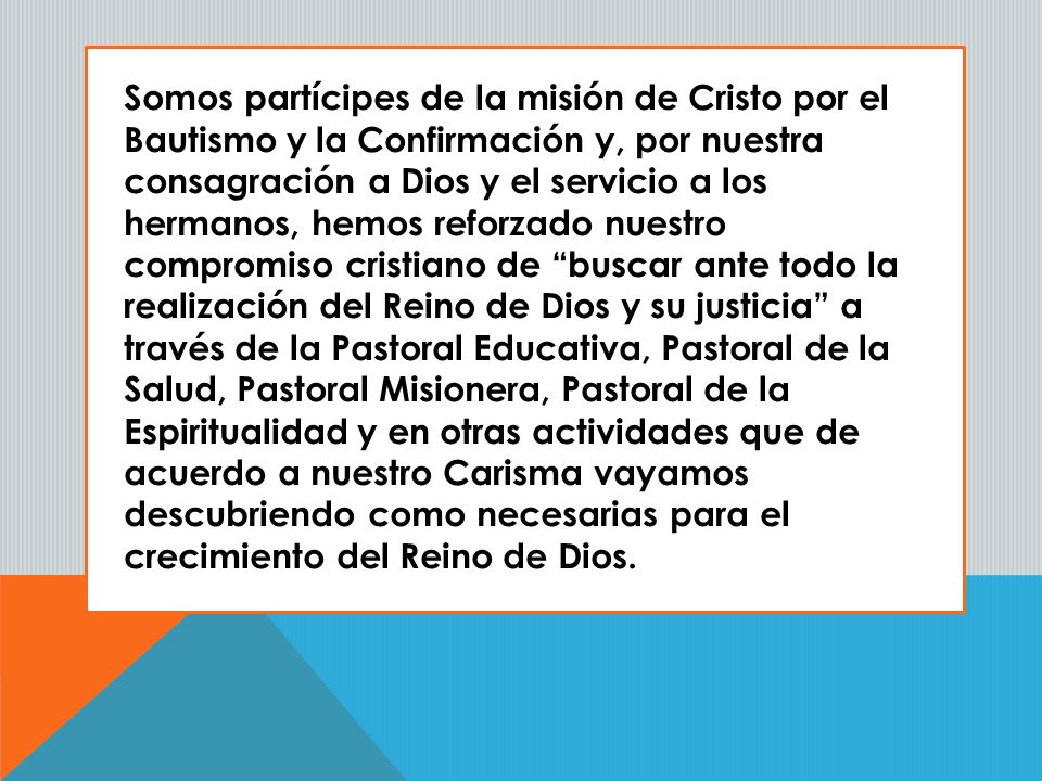 Somos partícipes de la misión de Cristo por el Bautismo y la Confirmación y, por nuestra consagración a Dios y el servicio a los hermanos, hemos reforzado nuestro compromiso cristiano de buscar ante todo la realización del Reino de Dios y su justicia a través de la Pastoral Educativa, Pastoral de la Salud, Pastoral Misionera, Pastoral de la Espiritualidad y en otras actividades que de acuerdo a nuestro Carisma vayamos descubriendo como necesarias para el crecimiento del Reino de Dios.