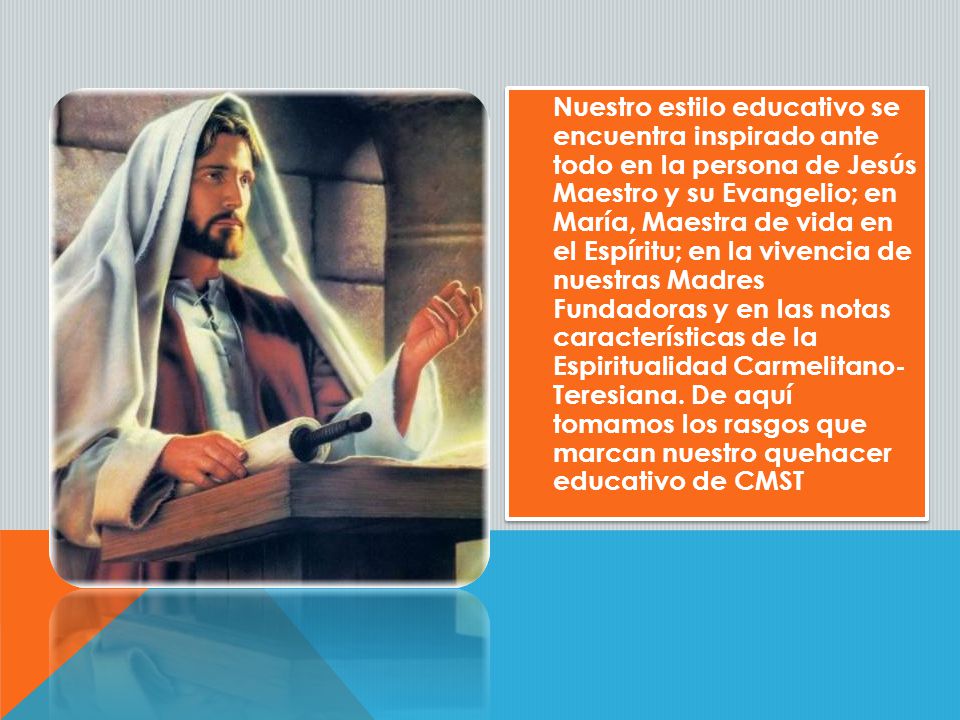 Nuestro estilo educativo se encuentra inspirado ante todo en la persona de Jesús Maestro y su Evangelio; en María, Maestra de vida en el Espíritu; en la vivencia de nuestras Madres Fundadoras y en las notas características de la Espiritualidad Carmelitano- Teresiana.