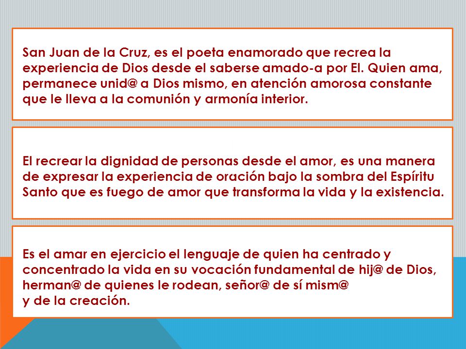 San Juan de la Cruz, es el poeta enamorado que recrea la experiencia de Dios desde el saberse amado-a por El. Quien ama, permanece a Dios mismo, en atención amorosa constante que le lleva a la comunión y armonía interior.
