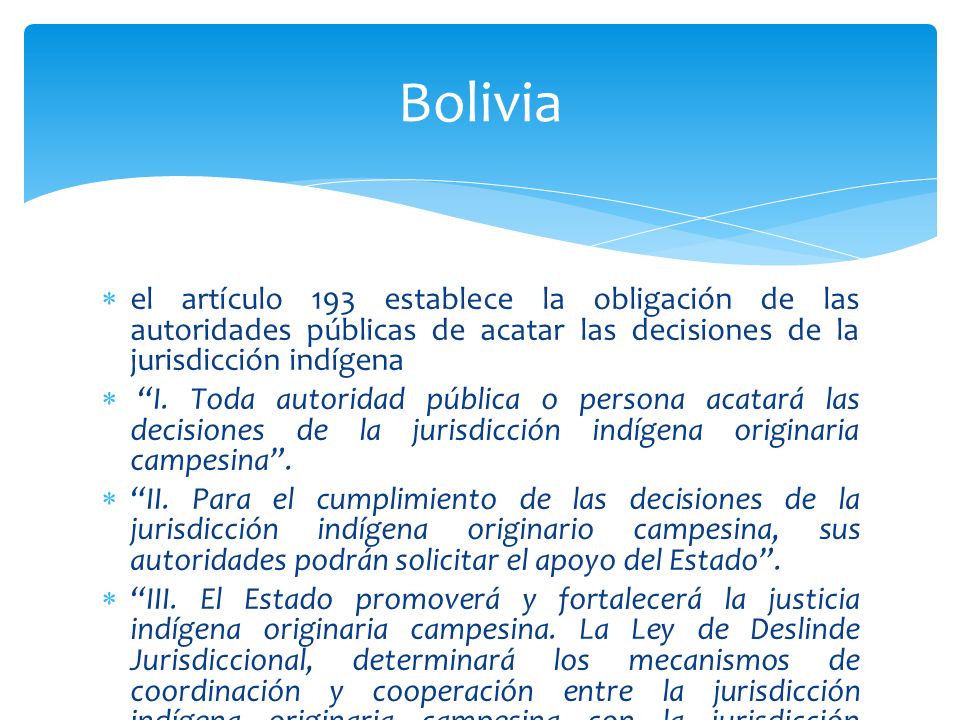 Bolivia el artículo 193 establece la obligación de las autoridades públicas de acatar las decisiones de la jurisdicción indígena.