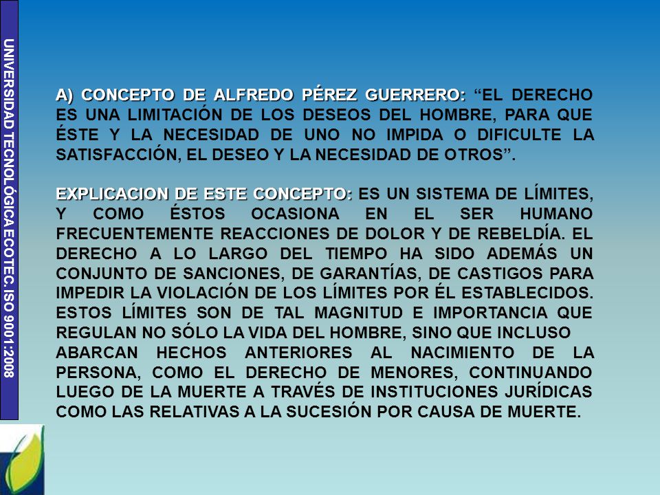 A) CONCEPTO DE ALFREDO PÉREZ GUERRERO: EL DERECHO ES UNA LIMITACIÓN DE LOS DESEOS DEL HOMBRE, PARA QUE ÉSTE Y LA NECESIDAD DE UNO NO IMPIDA O DIFICULTE LA SATISFACCIÓN, EL DESEO Y LA NECESIDAD DE OTROS .