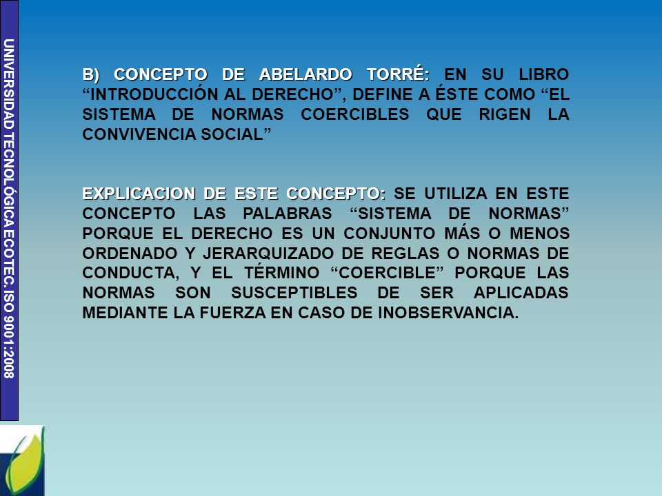B) CONCEPTO DE ABELARDO TORRÉ: EN SU LIBRO INTRODUCCIÓN AL DERECHO , DEFINE A ÉSTE COMO EL SISTEMA DE NORMAS COERCIBLES QUE RIGEN LA CONVIVENCIA SOCIAL