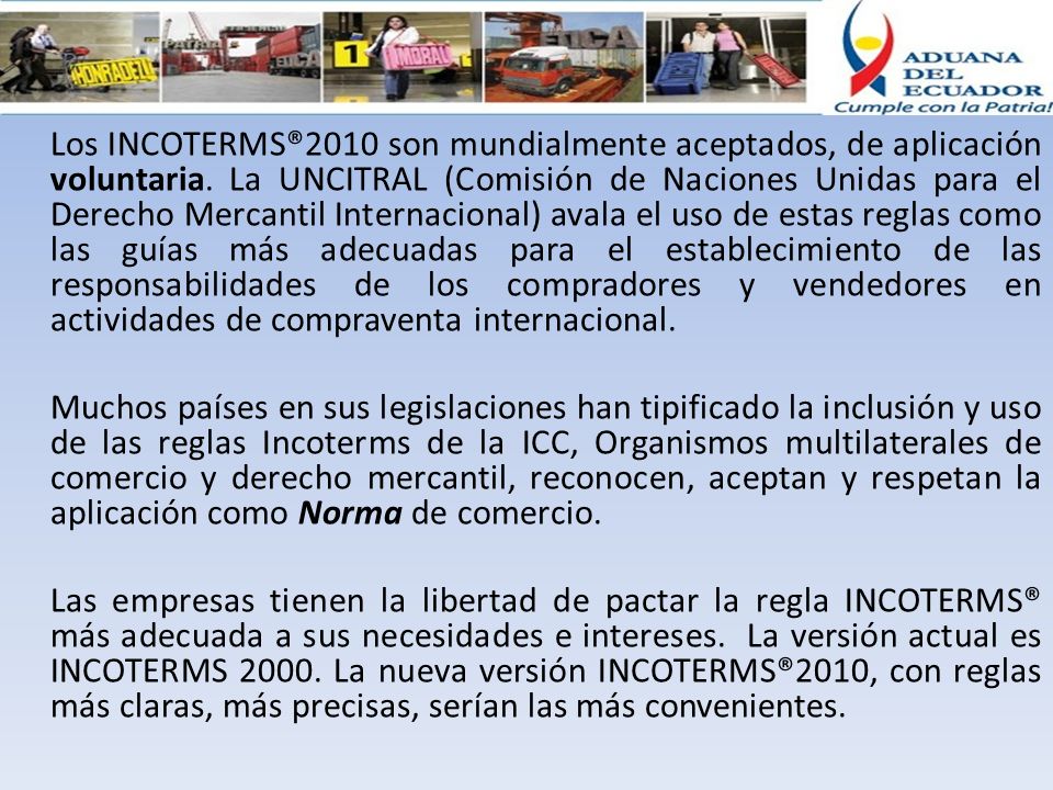 Los INCOTERMS®2010 son mundialmente aceptados, de aplicación voluntaria. La UNCITRAL (Comisión de Naciones Unidas para el Derecho Mercantil Internacional) avala el uso de estas reglas como las guías más adecuadas para el establecimiento de las responsabilidades de los compradores y vendedores en actividades de compraventa internacional.