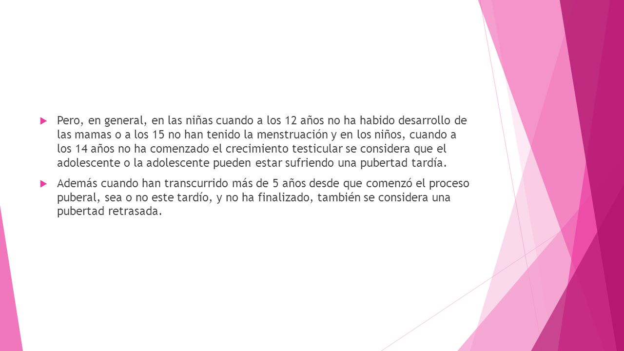 Pero, en general, en las niñas cuando a los 12 años no ha habido desarrollo de las mamas o a los 15 no han tenido la menstruación y en los niños, cuando a los 14 años no ha comenzado el crecimiento testicular se considera que el adolescente o la adolescente pueden estar sufriendo una pubertad tardía.
