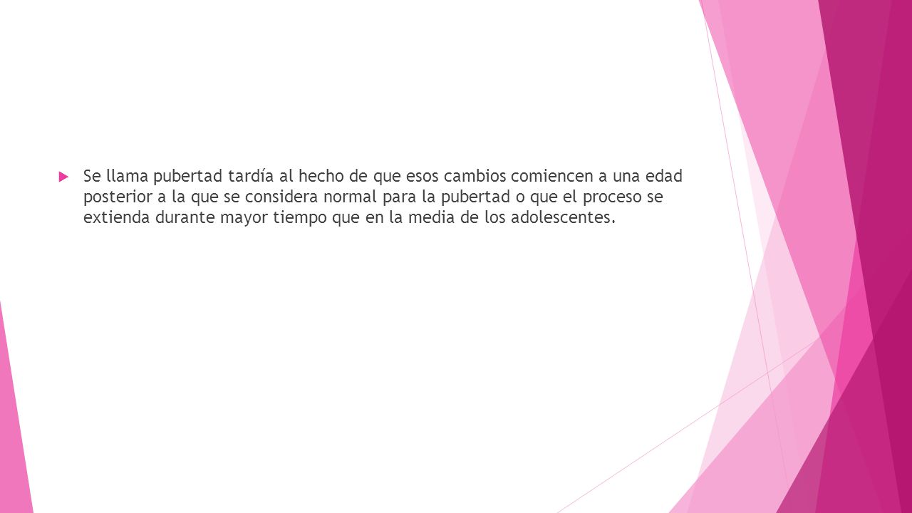 Se llama pubertad tardía al hecho de que esos cambios comiencen a una edad posterior a la que se considera normal para la pubertad o que el proceso se extienda durante mayor tiempo que en la media de los adolescentes.