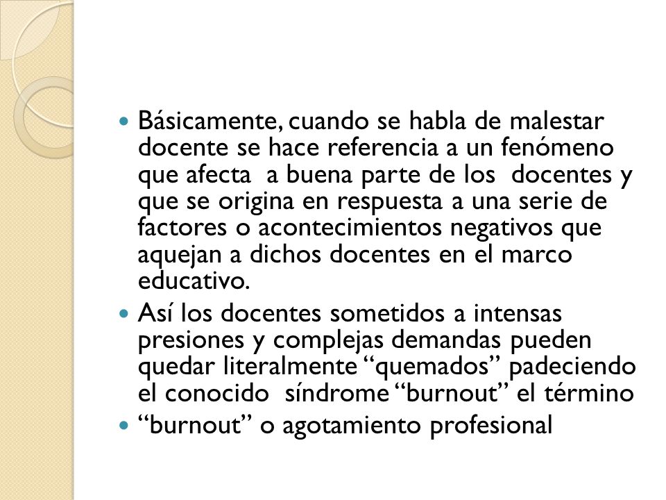 Básicamente, cuando se habla de malestar docente se hace referencia a un fenómeno que afecta a buena parte de los docentes y que se origina en respuesta a una serie de factores o acontecimientos negativos que aquejan a dichos docentes en el marco educativo.