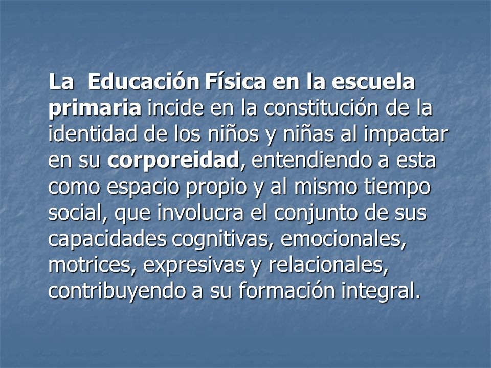 La Educación Física en la escuela primaria incide en la constitución de la identidad de los niños y niñas al impactar en su corporeidad, entendiendo a esta como espacio propio y al mismo tiempo social, que involucra el conjunto de sus capacidades cognitivas, emocionales, motrices, expresivas y relacionales, contribuyendo a su formación integral.