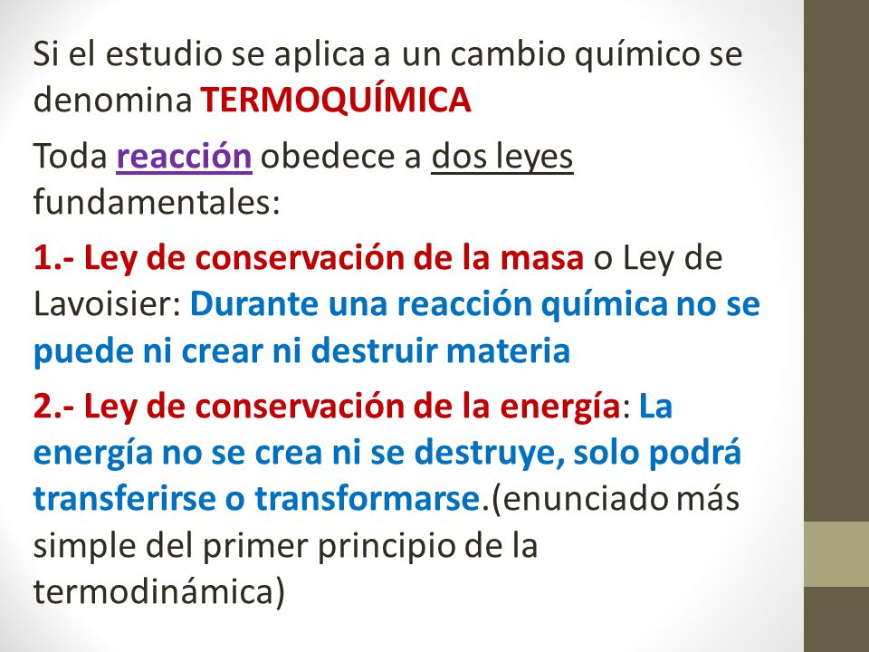 Si el estudio se aplica a un cambio químico se denomina TERMOQUÍMICA Toda reacción obedece a dos leyes fundamentales: 1.- Ley de conservación de la masa o Ley de Lavoisier: Durante una reacción química no se puede ni crear ni destruir materia 2.- Ley de conservación de la energía: La energía no se crea ni se destruye, solo podrá transferirse o transformarse.(enunciado más simple del primer principio de la termodinámica)