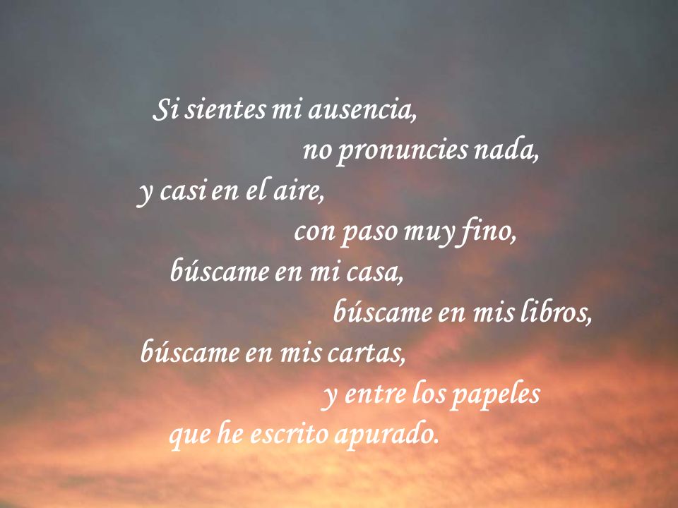 Si sientes mi ausencia, no pronuncies nada, y casi en el aire, con paso muy fino, búscame en mi casa,