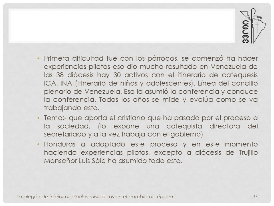 Primera dificultad fue con los párrocos, se comenzó ha hacer experiencias pilotos eso dio mucho resultado en Venezuela de las 38 diócesis hay 30 activos con el itinerario de catequesis ICA, INA (itinerario de niños y adolescentes). Línea del concilio plenario de Venezuela. Eso lo asumió la conferencia y conduce la conferencia. Todos los años se mide y evalúa como se va trabajando esto.