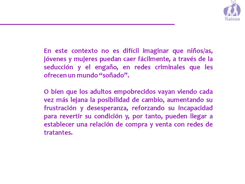 En este contexto no es difícil imaginar que niños/as, jóvenes y mujeres puedan caer fácilmente, a través de la seducción y el engaño, en redes criminales que les ofrecen un mundo soñado .